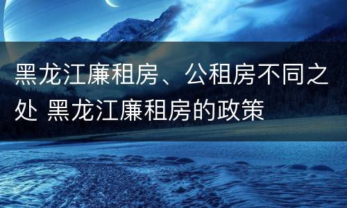 黑龙江廉租房、公租房不同之处 黑龙江廉租房的政策