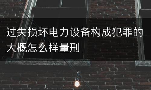 过失损坏电力设备构成犯罪的大概怎么样量刑