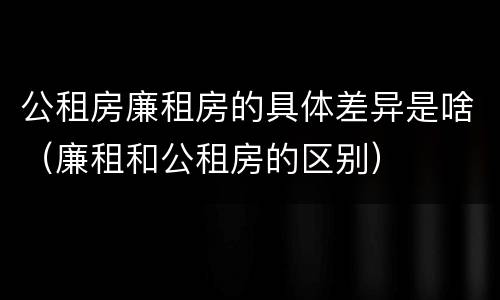 公租房廉租房的具体差异是啥（廉租和公租房的区别）