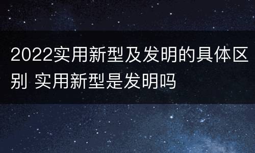 2022实用新型及发明的具体区别 实用新型是发明吗
