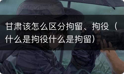 甘肃该怎么区分拘留、拘役（什么是拘役什么是拘留）