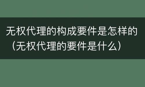 无权代理的构成要件是怎样的（无权代理的要件是什么）