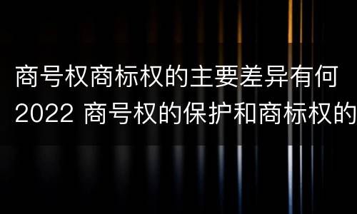 商号权商标权的主要差异有何2022 商号权的保护和商标权的保护一样是全国性范围的