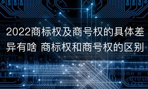 2022商标权及商号权的具体差异有啥 商标权和商号权的区别