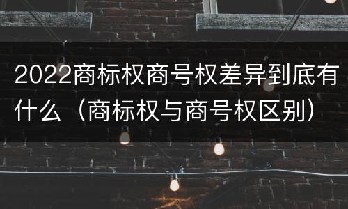 2022商标权商号权差异到底有什么（商标权与商号权区别）