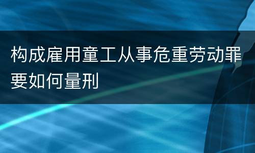 构成雇用童工从事危重劳动罪要如何量刑