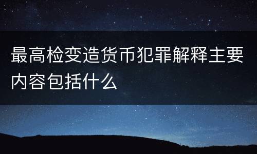最高检变造货币犯罪解释主要内容包括什么