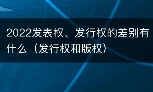 2022发表权、发行权的差别有什么（发行权和版权）