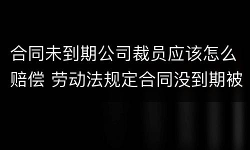 合同未到期公司裁员应该怎么赔偿 劳动法规定合同没到期被裁员怎么补偿