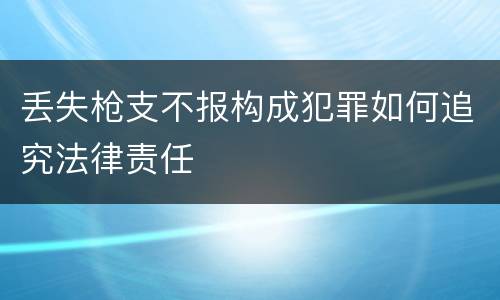 丢失枪支不报构成犯罪如何追究法律责任