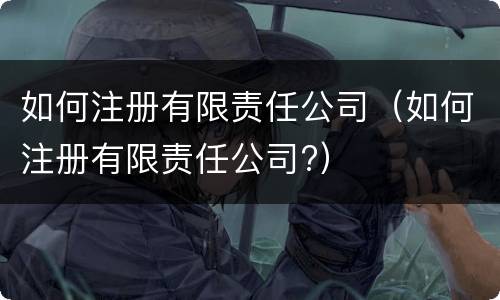 如何注册有限责任公司（如何注册有限责任公司?）