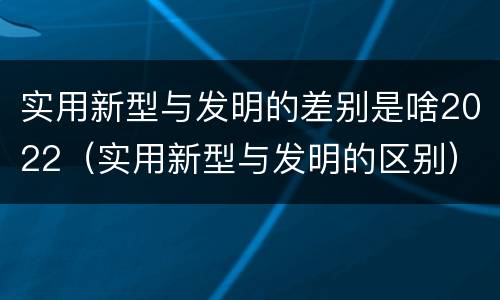 实用新型与发明的差别是啥2022（实用新型与发明的区别）