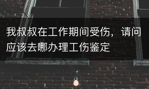 我叔叔在工作期间受伤，请问应该去哪办理工伤鉴定