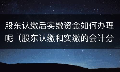 股东认缴后实缴资金如何办理呢（股东认缴和实缴的会计分录）