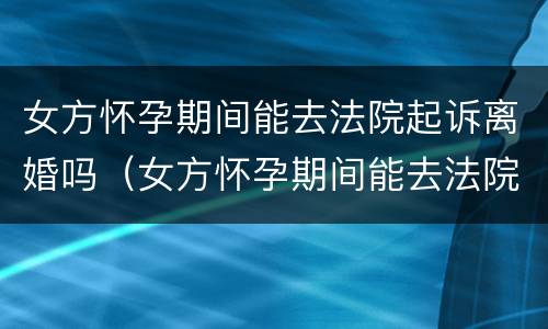 女方怀孕期间能去法院起诉离婚吗（女方怀孕期间能去法院起诉离婚吗要多少钱）