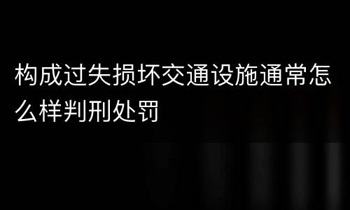 构成过失损坏交通设施通常怎么样判刑处罚