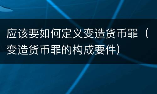 应该要如何定义变造货币罪（变造货币罪的构成要件）