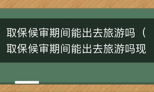 取保候审期间能出去旅游吗（取保候审期间能出去旅游吗现在）