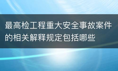 最高检工程重大安全事故案件的相关解释规定包括哪些