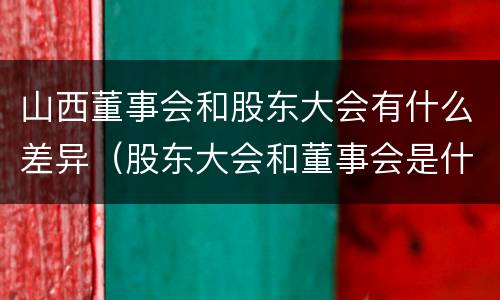山西董事会和股东大会有什么差异（股东大会和董事会是什么关系）