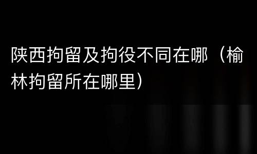 陕西拘留及拘役不同在哪（榆林拘留所在哪里）