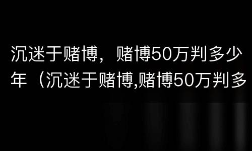 沉迷于赌博，赌博50万判多少年（沉迷于赌博,赌博50万判多少年徒刑）
