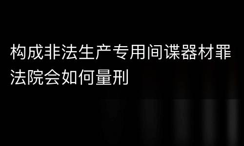 构成非法生产专用间谍器材罪法院会如何量刑