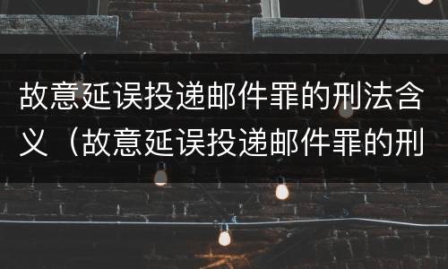 故意延误投递邮件罪的刑法含义（故意延误投递邮件罪的刑法含义为）