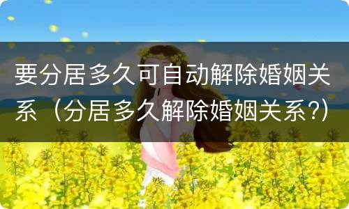 要分居多久可自动解除婚姻关系（分居多久解除婚姻关系?）
