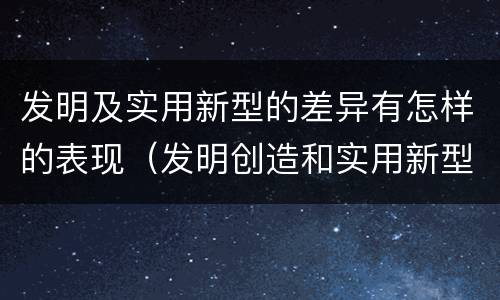 发明及实用新型的差异有怎样的表现（发明创造和实用新型的区别）