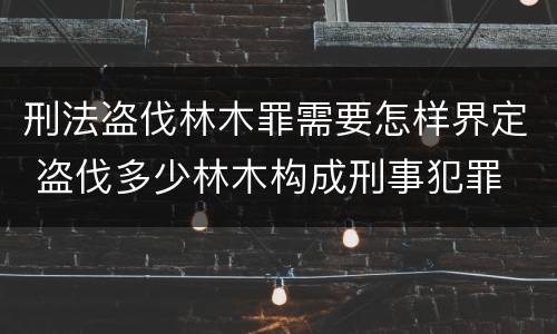 刑法盗伐林木罪需要怎样界定 盗伐多少林木构成刑事犯罪