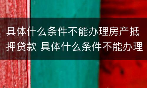 具体什么条件不能办理房产抵押贷款 具体什么条件不能办理房产抵押贷款业务