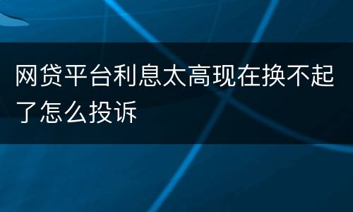 网贷平台利息太高现在换不起了怎么投诉