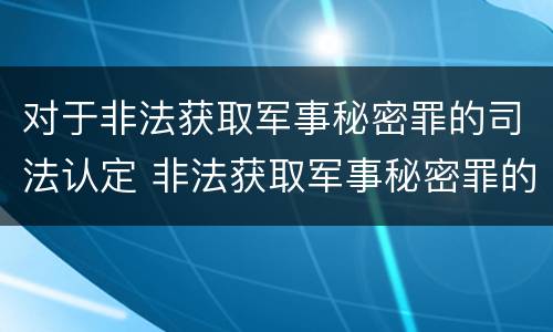 对于非法获取军事秘密罪的司法认定 非法获取军事秘密罪的主体