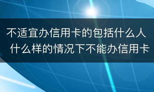 不适宜办信用卡的包括什么人 什么样的情况下不能办信用卡