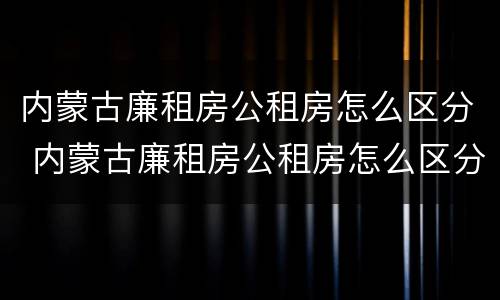 内蒙古廉租房公租房怎么区分 内蒙古廉租房公租房怎么区分等级