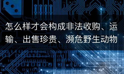 怎么样才会构成非法收购、运输、出售珍贵、濒危野生动物、珍贵、濒危野生动物制品罪
