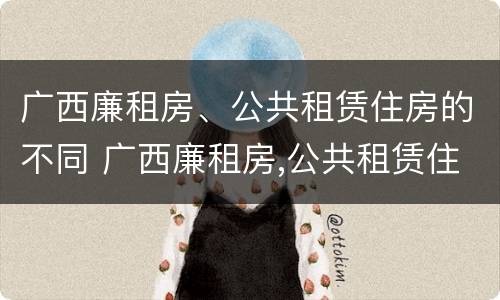 广西廉租房、公共租赁住房的不同 广西廉租房,公共租赁住房的不同类型