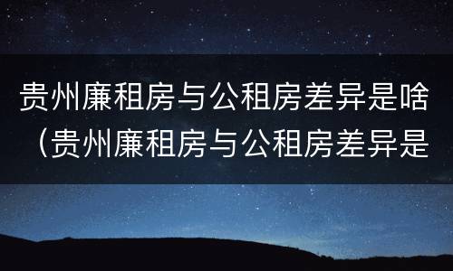 贵州廉租房与公租房差异是啥（贵州廉租房与公租房差异是啥意思）