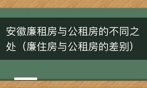 安徽廉租房与公租房的不同之处（廉住房与公租房的差别）