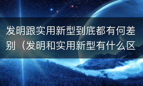 发明跟实用新型到底都有何差别（发明和实用新型有什么区别）