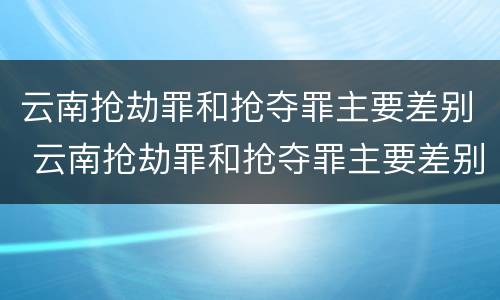 云南抢劫罪和抢夺罪主要差别 云南抢劫罪和抢夺罪主要差别在哪