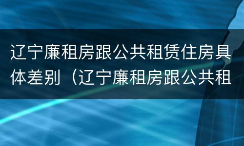 辽宁廉租房跟公共租赁住房具体差别（辽宁廉租房跟公共租赁住房具体差别在哪）