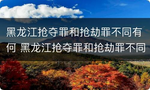 黑龙江抢夺罪和抢劫罪不同有何 黑龙江抢夺罪和抢劫罪不同有何处罚