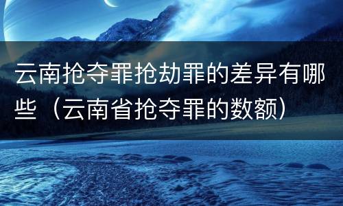 云南抢夺罪抢劫罪的差异有哪些（云南省抢夺罪的数额）