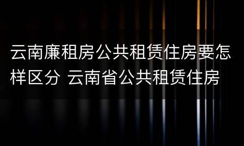 云南廉租房公共租赁住房要怎样区分 云南省公共租赁住房