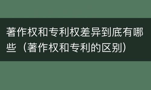 著作权和专利权差异到底有哪些（著作权和专利的区别）