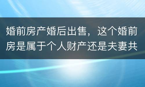 婚前房产婚后出售，这个婚前房是属于个人财产还是夫妻共同财产