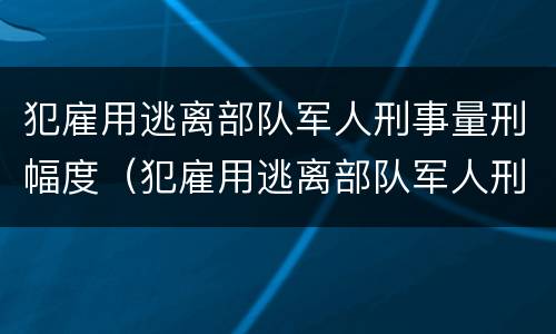 犯雇用逃离部队军人刑事量刑幅度（犯雇用逃离部队军人刑事量刑幅度是多少）
