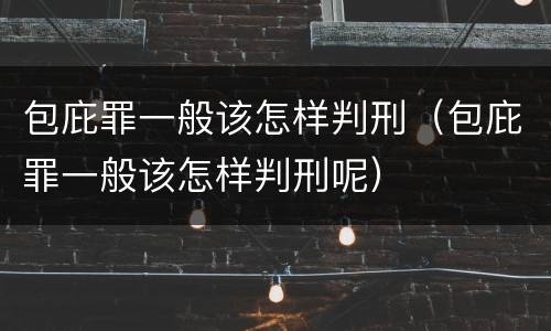 包庇罪一般该怎样判刑（包庇罪一般该怎样判刑呢）